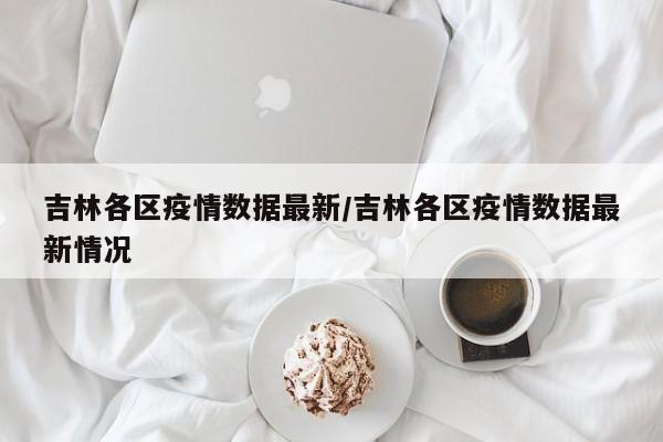 吉林各区疫情数据最新/吉林各区疫情数据最新情况