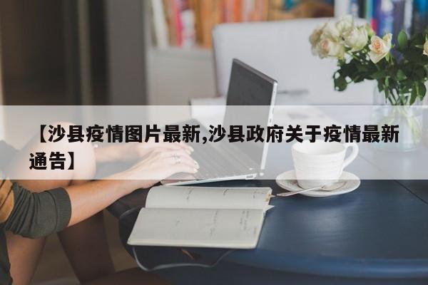 【沙县疫情图片最新,沙县政府关于疫情最新通告】