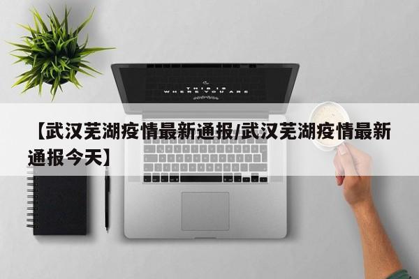 【武汉芜湖疫情最新通报/武汉芜湖疫情最新通报今天】