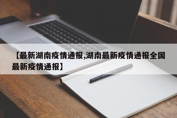 【最新湖南疫情通报,湖南最新疫情通报全国最新疫情通报】