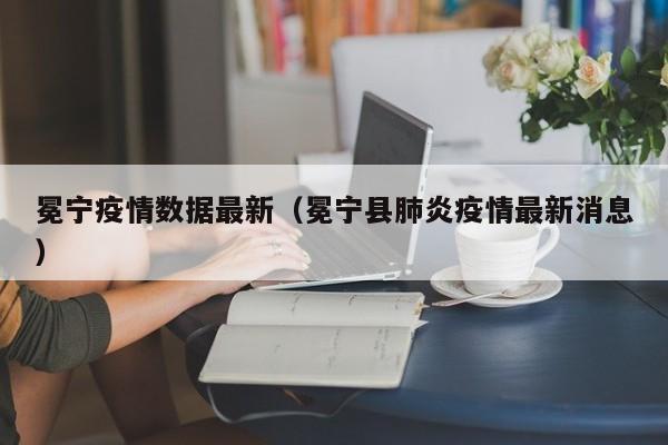 冕宁疫情数据最新(冕宁县肺炎疫情最新消息)