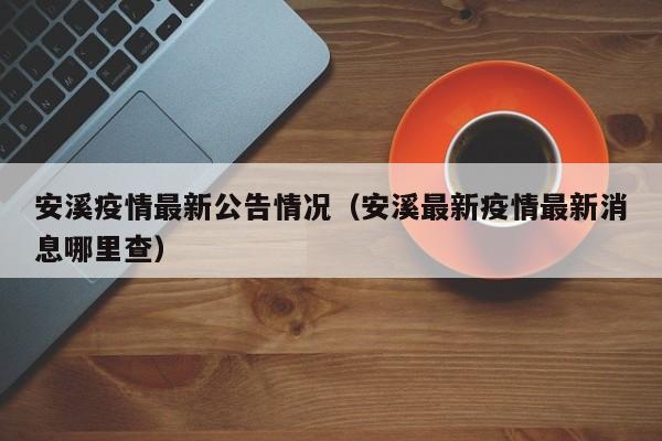 安溪疫情最新公告情况(安溪最新疫情最新消息哪里查)