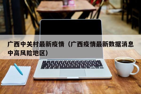 广西中关村最新疫情(广西疫情最新数据消息中高风险地区)