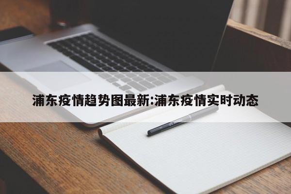 浦东疫情趋势图最新:浦东疫情实时动态