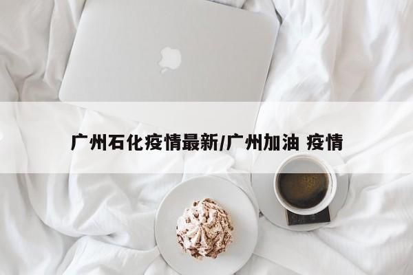 广州石化疫情最新/广州加油 疫情