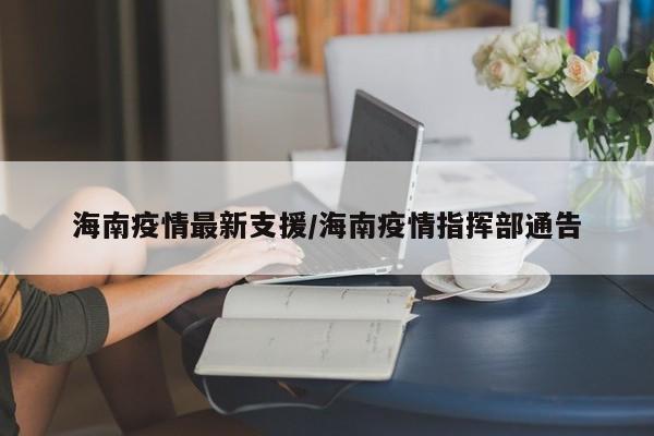 海南疫情最新支援/海南疫情指挥部通告