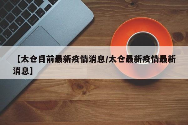 【太仓目前最新疫情消息/太仓最新疫情最新消息】