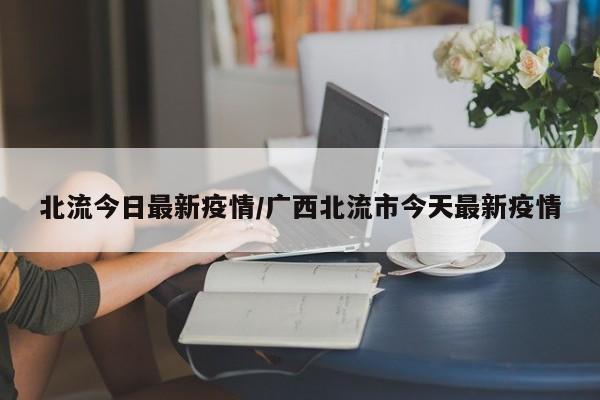 北流今日最新疫情/广西北流市今天最新疫情