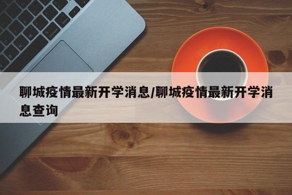 聊城疫情最新开学消息/聊城疫情最新开学消息查询