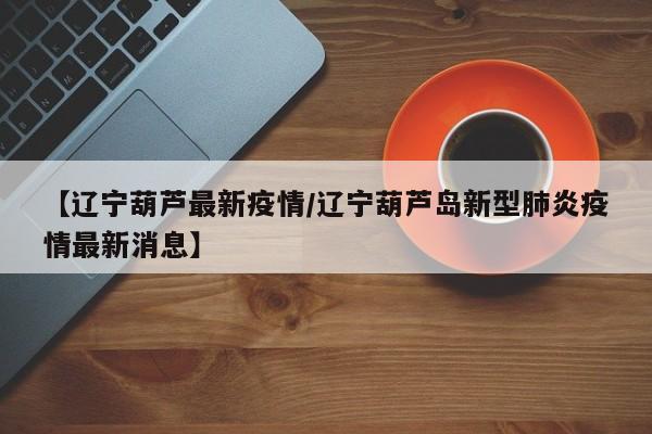 【辽宁葫芦最新疫情/辽宁葫芦岛新型肺炎疫情最新消息】