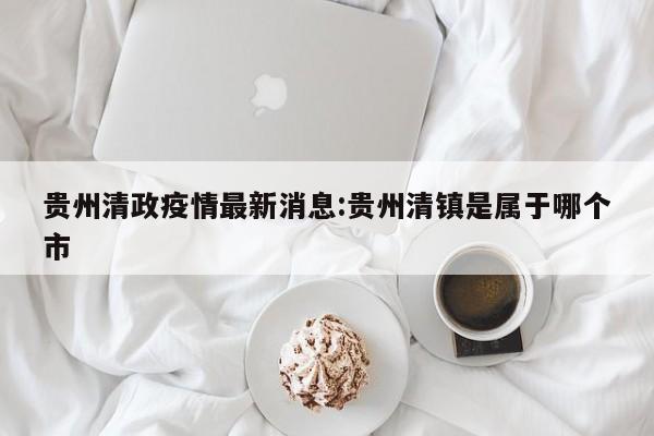 贵州清政疫情最新消息:贵州清镇是属于哪个市