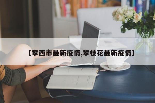 【攀西市最新疫情,攀枝花最新疫情】