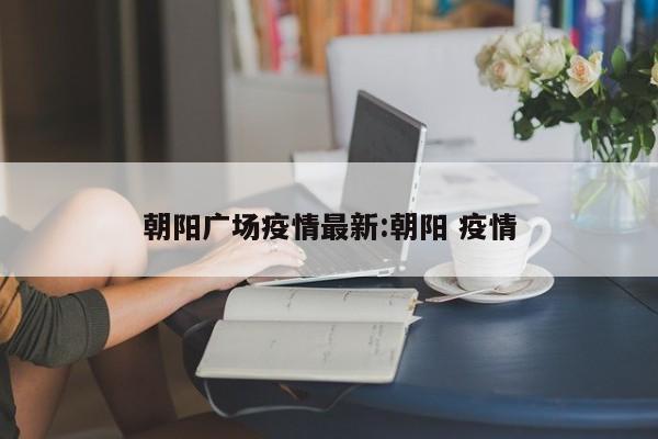 朝阳广场疫情最新:朝阳 疫情