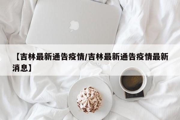 【吉林最新通告疫情/吉林最新通告疫情最新消息】