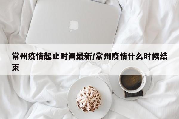 常州疫情起止时间最新/常州疫情什么时候结束