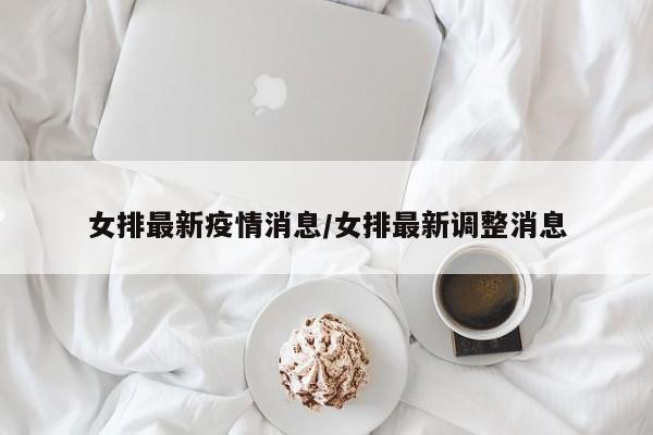 女排最新疫情消息/女排最新调整消息
