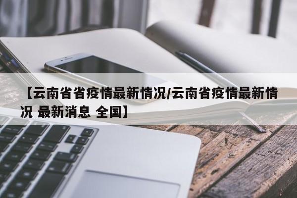 【云南省省疫情最新情况/云南省疫情最新情况 最新消息 全国】