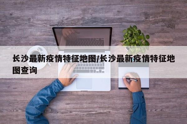 长沙最新疫情特征地图/长沙最新疫情特征地图查询