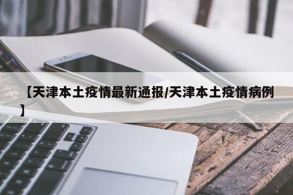 【天津本土疫情最新通报/天津本土疫情病例】