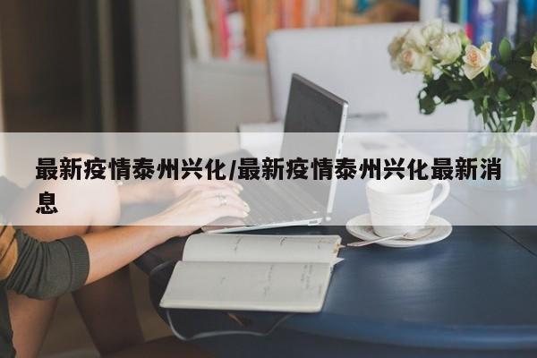 最新疫情泰州兴化/最新疫情泰州兴化最新消息