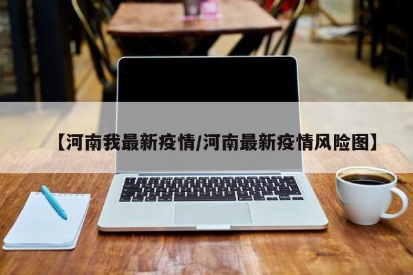 【河南我最新疫情/河南最新疫情风险图】