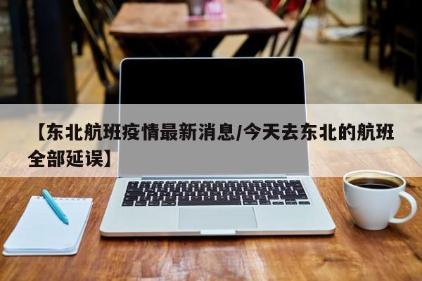 【东北航班疫情最新消息/今天去东北的航班全部延误】