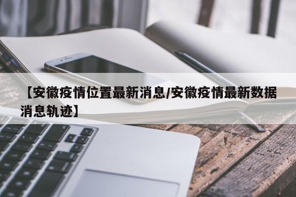 【安徽疫情位置最新消息/安徽疫情最新数据消息轨迹】