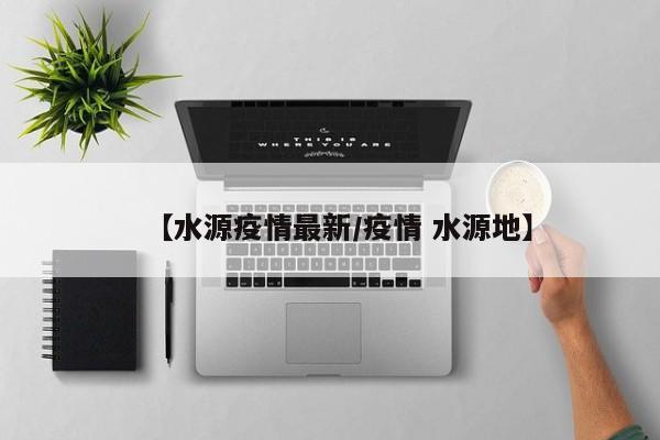 【水源疫情最新/疫情 水源地】