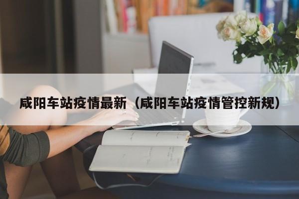 咸阳车站疫情最新(咸阳车站疫情管控新规)