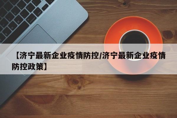 【济宁最新企业疫情防控/济宁最新企业疫情防控政策】