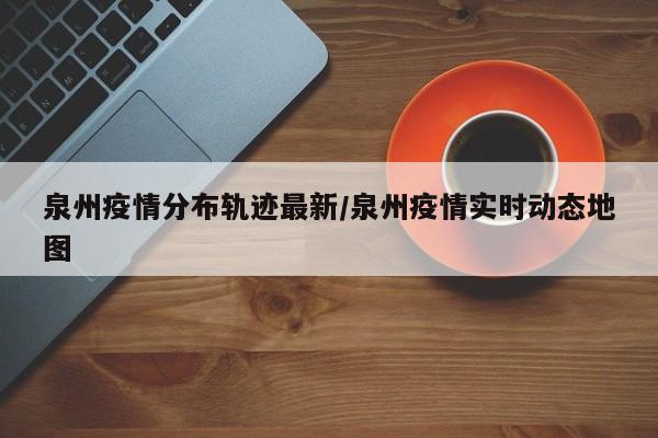 泉州疫情分布轨迹最新/泉州疫情实时动态地图