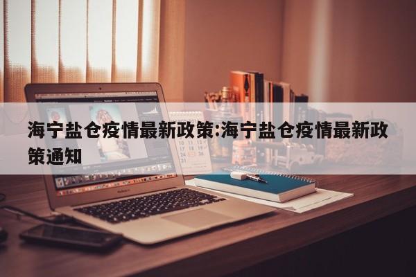 海宁盐仓疫情最新政策:海宁盐仓疫情最新政策通知