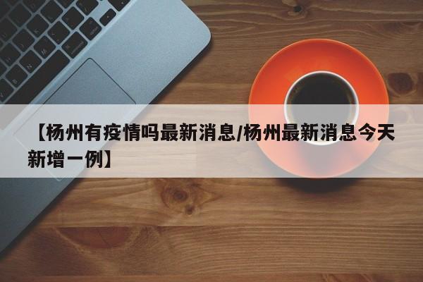 【杨州有疫情吗最新消息/杨州最新消息今天新增一例】