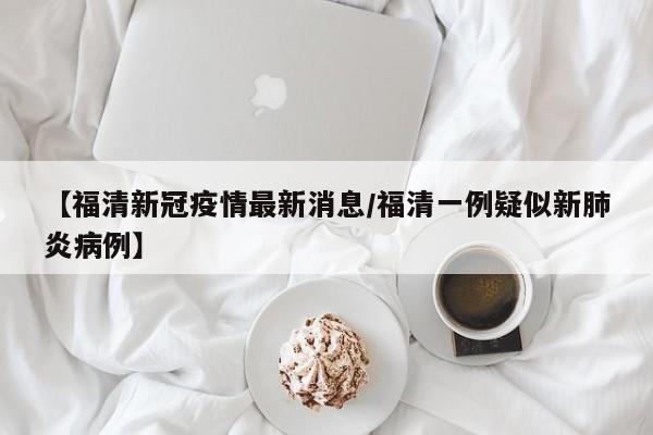 【福清新冠疫情最新消息/福清一例疑似新肺炎病例】