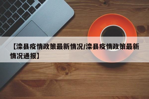 【滦县疫情政策最新情况/滦县疫情政策最新情况通报】