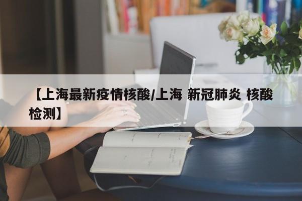 【上海最新疫情核酸/上海 新冠肺炎 核酸检测】