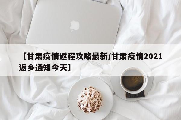 【甘肃疫情返程攻略最新/甘肃疫情2021返乡通知今天】