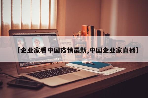【企业家看中国疫情最新,中国企业家直播】