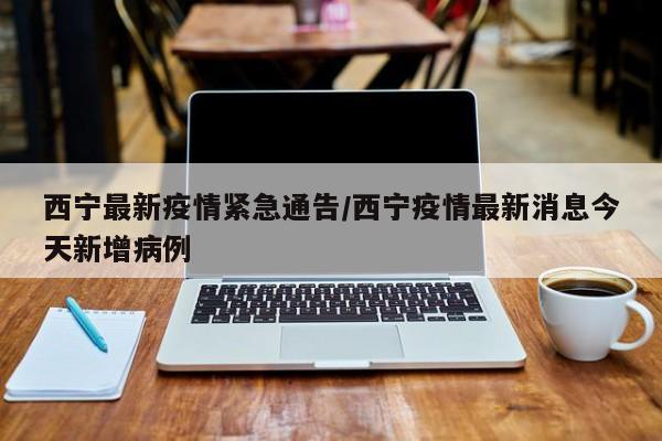 西宁最新疫情紧急通告/西宁疫情最新消息今天新增病例