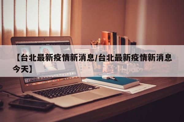 【台北最新疫情新消息/台北最新疫情新消息今天】