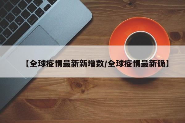 【全球疫情最新新增数/全球疫情最新确】