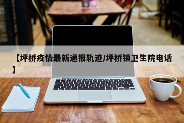 【坪桥疫情最新通报轨迹/坪桥镇卫生院电话】