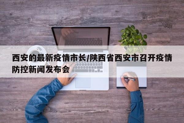 西安的最新疫情市长/陕西省西安市召开疫情防控新闻发布会