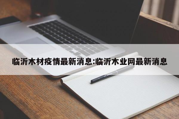 临沂木材疫情最新消息:临沂木业网最新消息