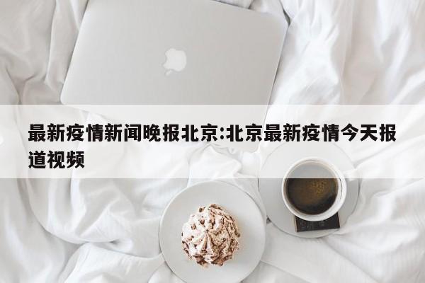 最新疫情新闻晚报北京:北京最新疫情今天报道视频