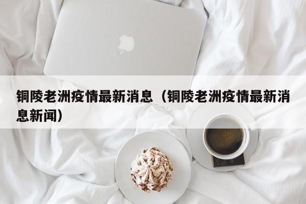 铜陵老洲疫情最新消息(铜陵老洲疫情最新消息新闻)