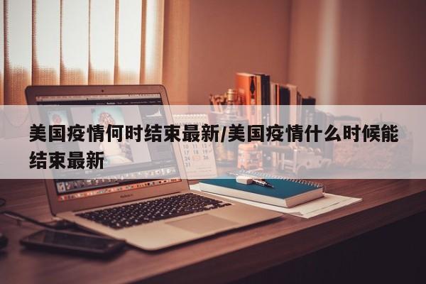 美国疫情何时结束最新/美国疫情什么时候能结束最新