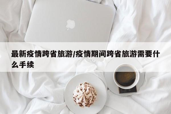 最新疫情跨省旅游/疫情期间跨省旅游需要什么手续