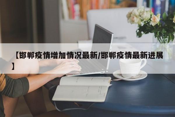 【邯郸疫情增加情况最新/邯郸疫情最新进展】
