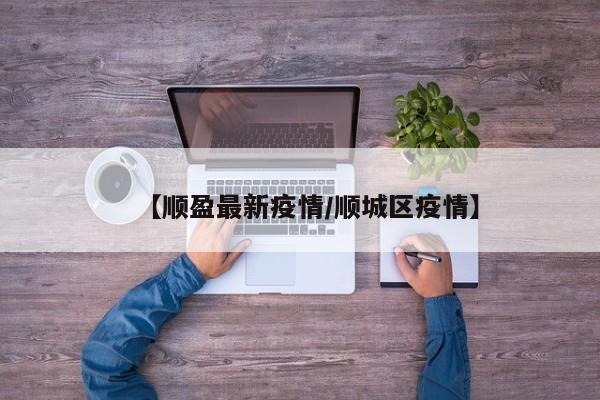 【顺盈最新疫情/顺城区疫情】